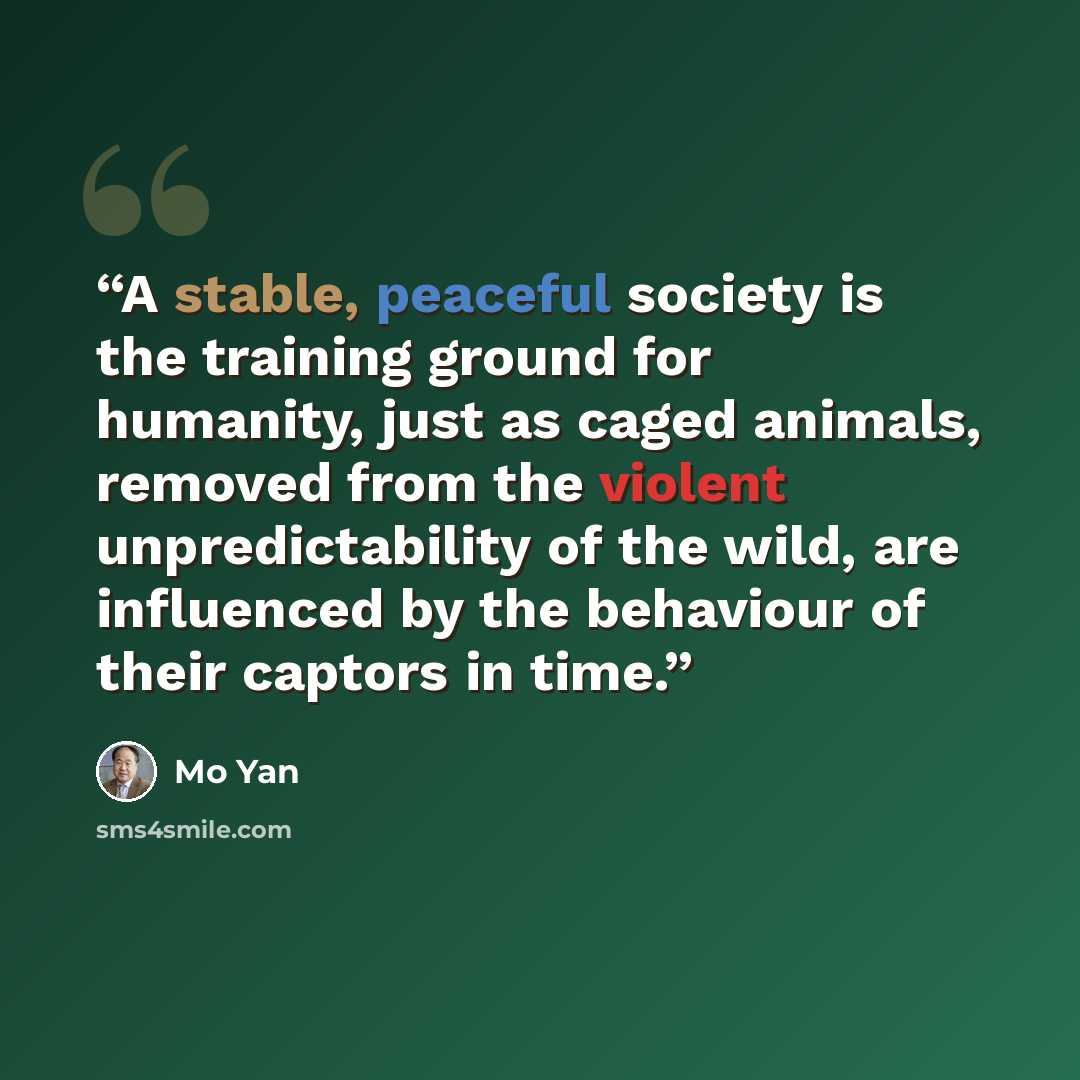 “A stable, peaceful society is the training ground for humanity, just as caged animals, removed from the violent unpredictability of the wild, are influenced by the behaviour of their captors in time.” quote by Mo Yan