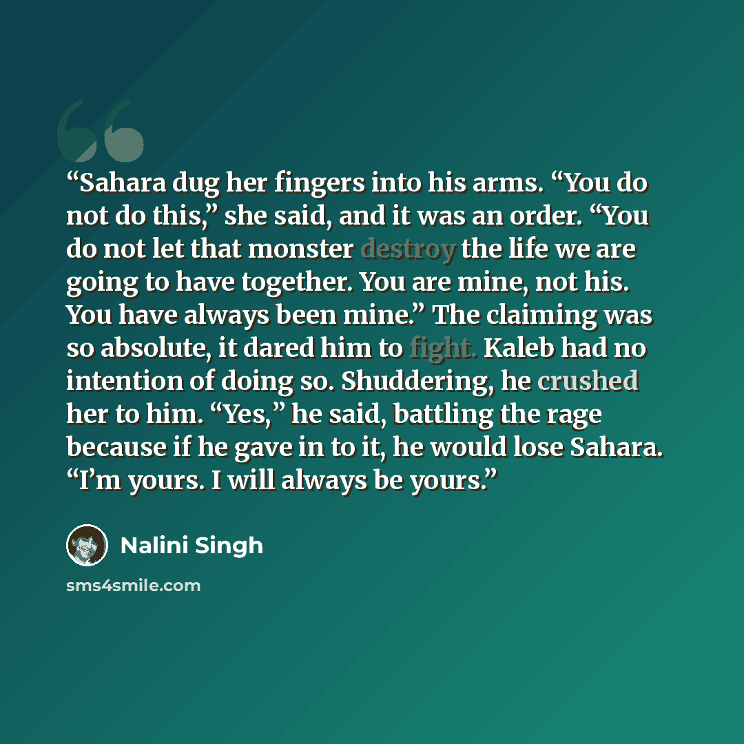“Sahara dug her fingers into his arms. “You do not do this,” she said, and it was an order. “You do not let that monster destroy the life we are going to have together. You are mine, not his. You have always been mine.” The claiming was so absolute, it dared him to fight. Kaleb had no intention of…” quote by Nalini Singh