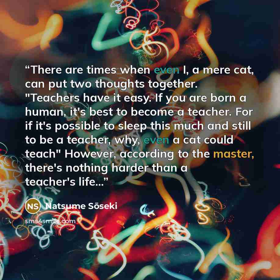 “There are times when even I, a mere cat, can put two thoughts together. "Teachers have it easy. If you are born a human, it's best to become a teacher. For if it's possible to sleep this much and still to be a teacher, why, even a cat could teach" However, according to the master, there's nothing…” quote by Natsume Sōseki
