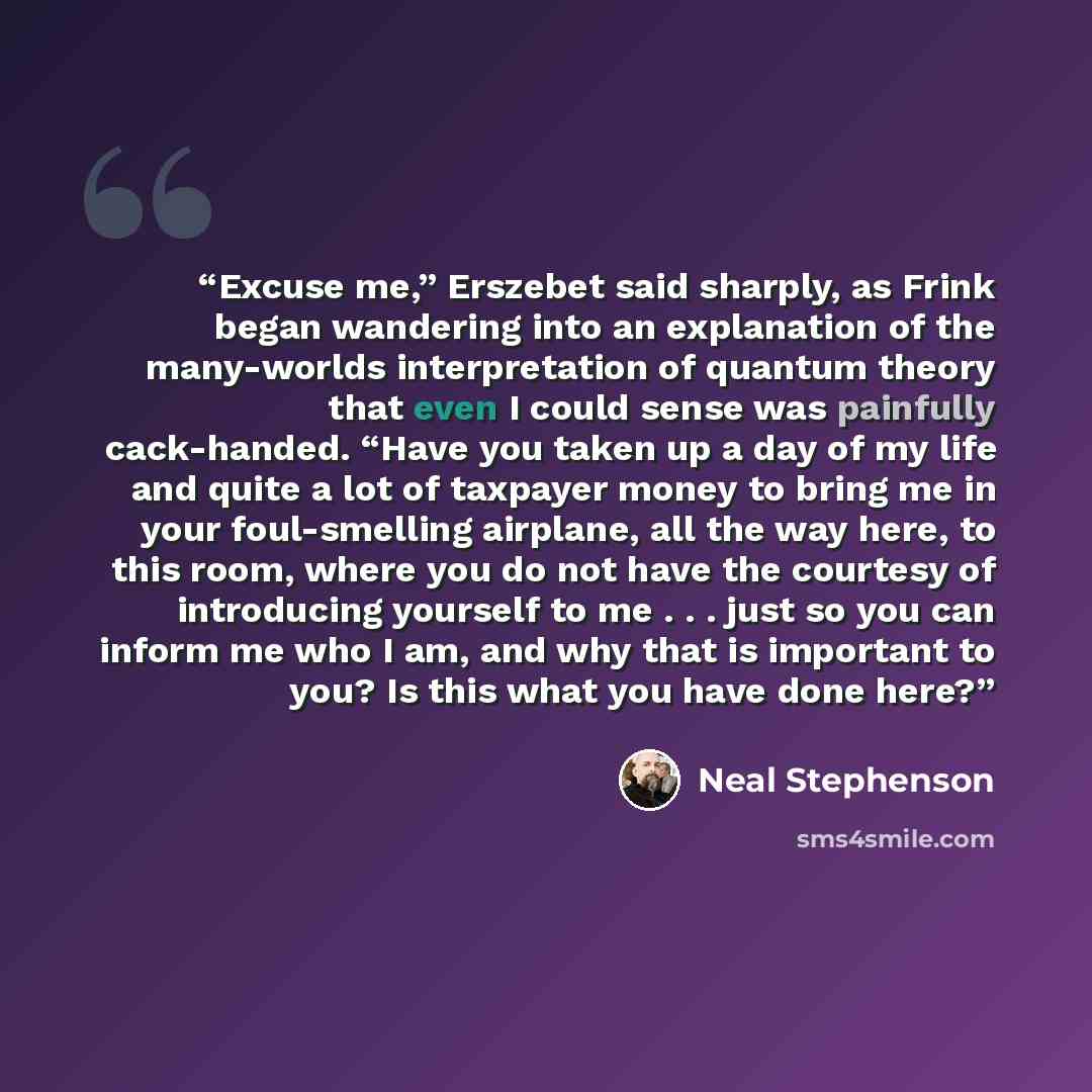 “Excuse me,” Erszebet said sharply, as Frink began wandering into an explanation of the many-worlds interpretation of quantum theory that even I could sense was painfully cack-handed. “Have you taken up a day of my life and quite a lot of taxpayer money to bring me in your foul-smelling airplane…” quote by Neal Stephenson
