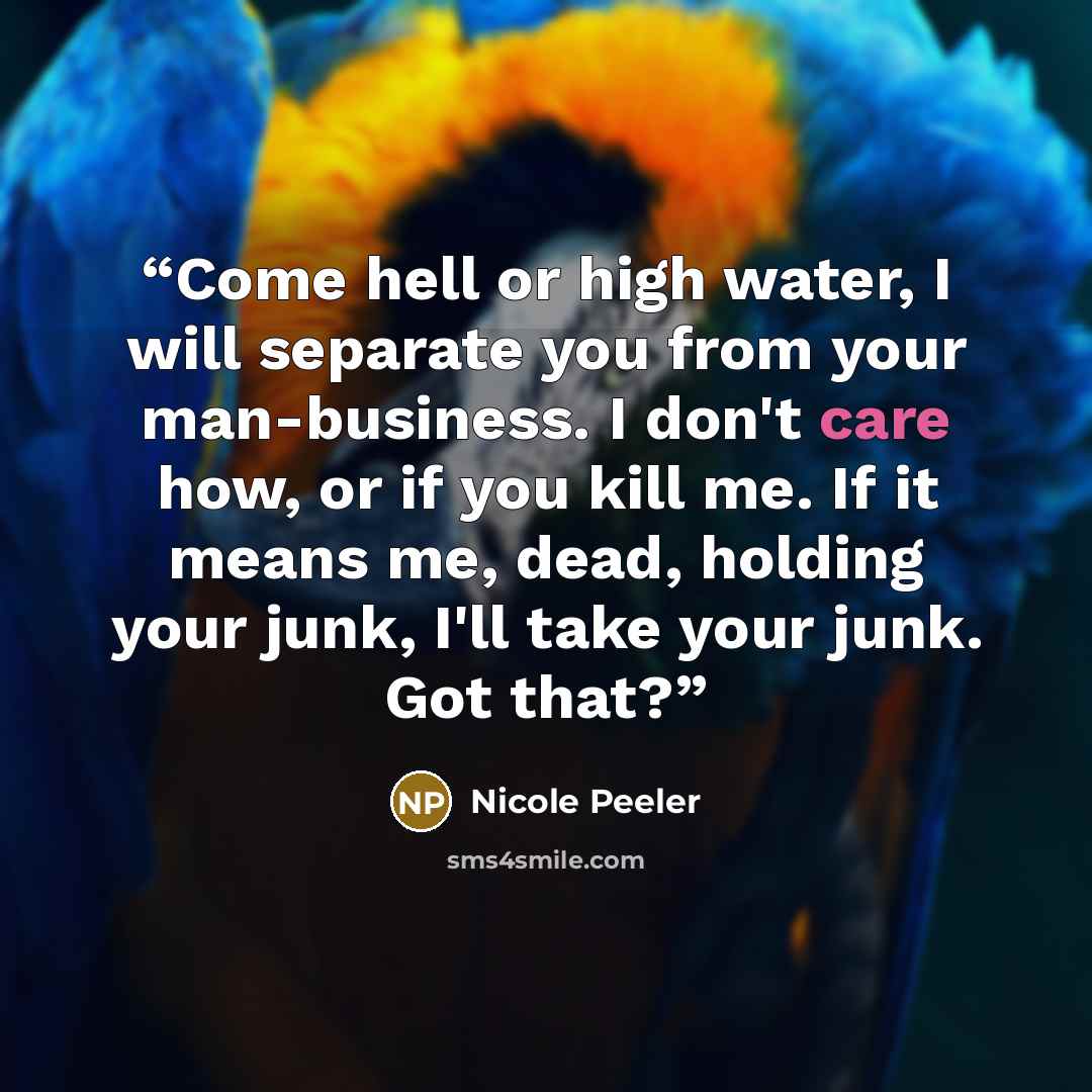 “Come hell or high water, I will separate you from your man-business. I don't care how, or if you kill me. If it means me, dead, holding your junk, I'll take your junk. Got that?” quote by Nicole Peeler