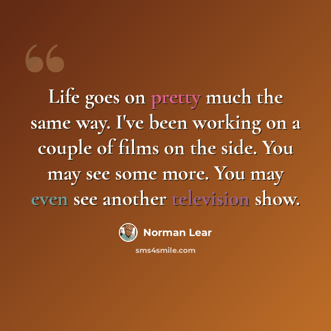 “Life goes on pretty much the same way. I've been working on a couple of films on the side. You may see some more. You may even see another television show.” quote by Norman Lear