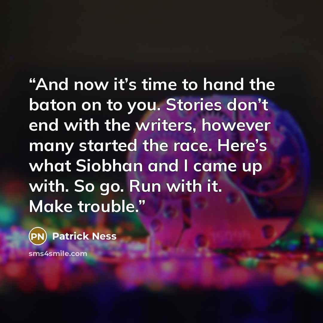 “And now it’s time to hand the baton on to you. Stories don’t end with the writers, however many started the race. Here’s what Siobhan and I came up with. So go. Run with it. Make trouble.” quote by Patrick Ness