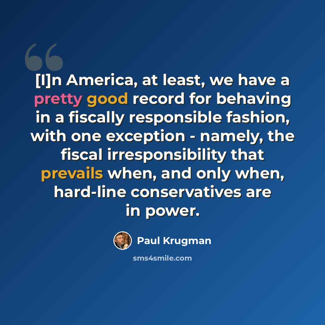 “[I]n America, at least, we have a pretty good record for behaving in a fiscally responsible fashion, with one exception - namely, the fiscal irresponsibility that prevails when, and only when, hard-line conservatives are in power.” quote by Paul Krugman