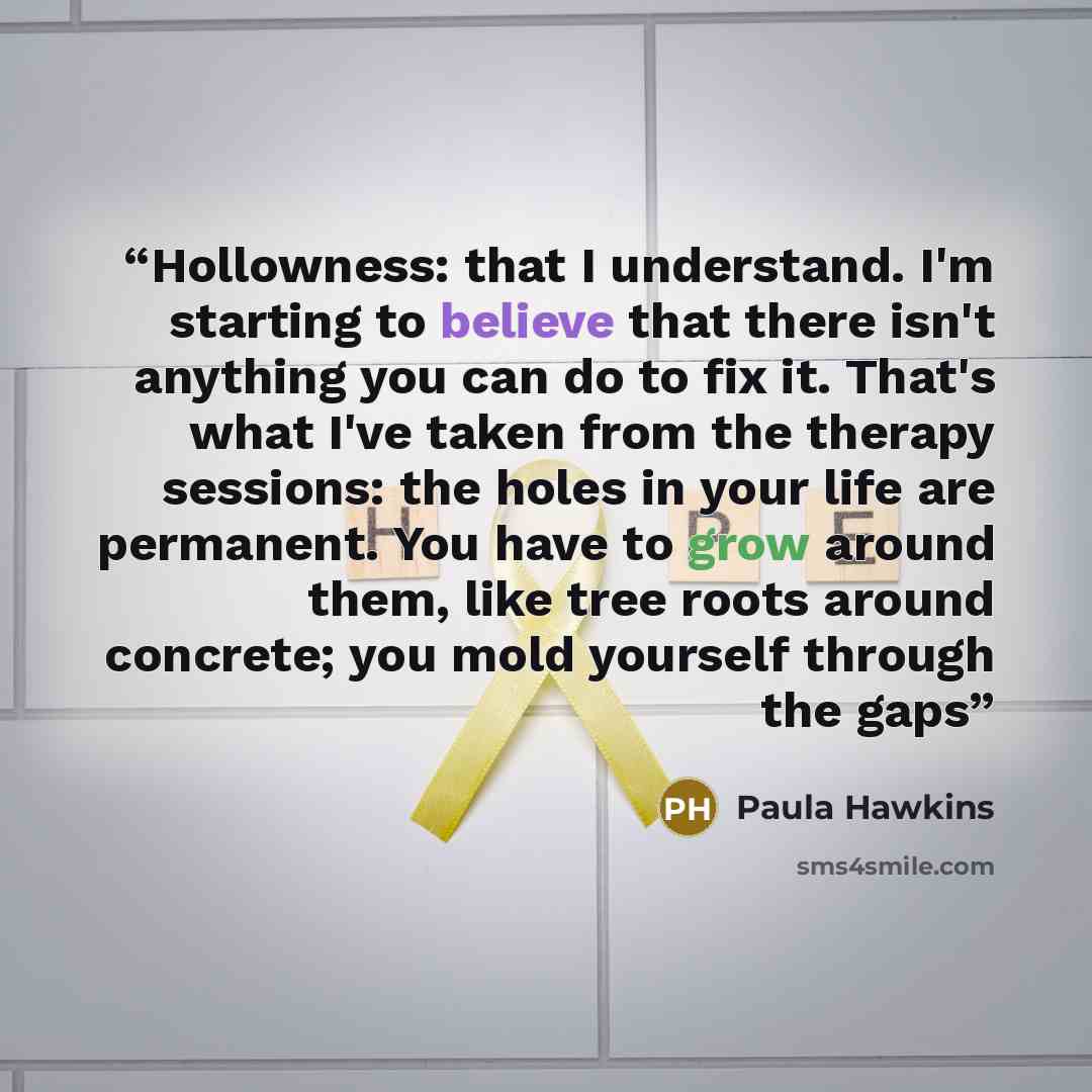 “Hollowness: that I understand. I'm starting to believe that there isn't anything you can do to fix it. That's what I've taken from the therapy sessions: the holes in your life are permanent. You have to grow around them, like tree roots around concrete; you mold yourself through the gaps” quote by Paula Hawkins