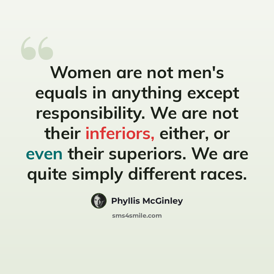 “Women are not men's equals in anything except responsibility. We are not their inferiors, either, or even their superiors. We are quite simply different races.” quote by Phyllis McGinley
