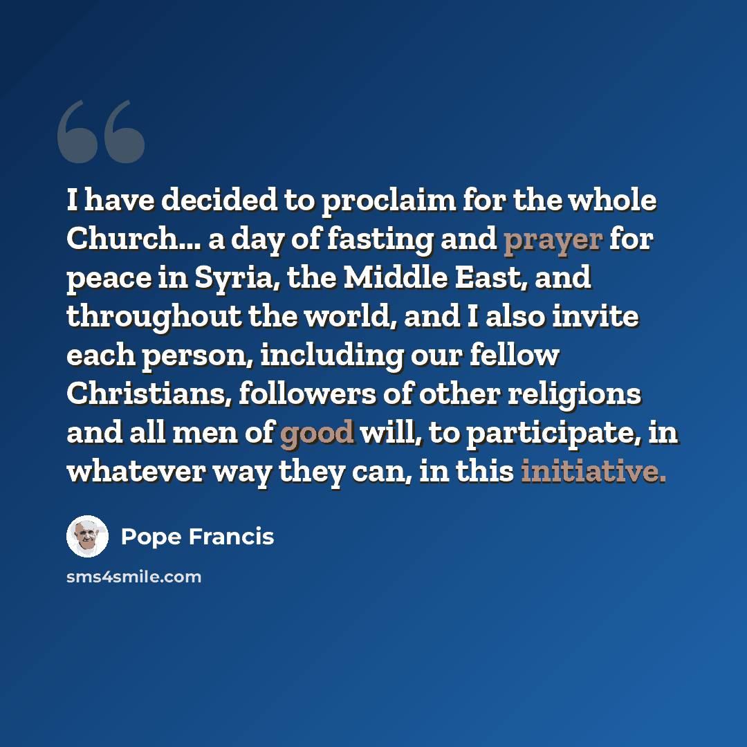 “I have decided to proclaim for the whole Church... a day of fasting and prayer for peace in Syria, the Middle East, and throughout the world, and I also invite each person, including our fellow Christians, followers of other religions and all men of good will, to participate, in whatever way they…” quote by Pope Francis