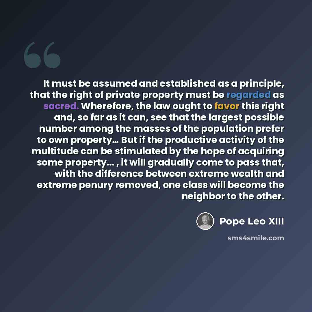 “It must be assumed and established as a principle, that the right of private property must be regarded as sacred. Wherefore, the law ought to favor this right and, so far as it can, see that the largest possible number among the masses of the population prefer to own property… But if the…” quote by Pope Leo XIII