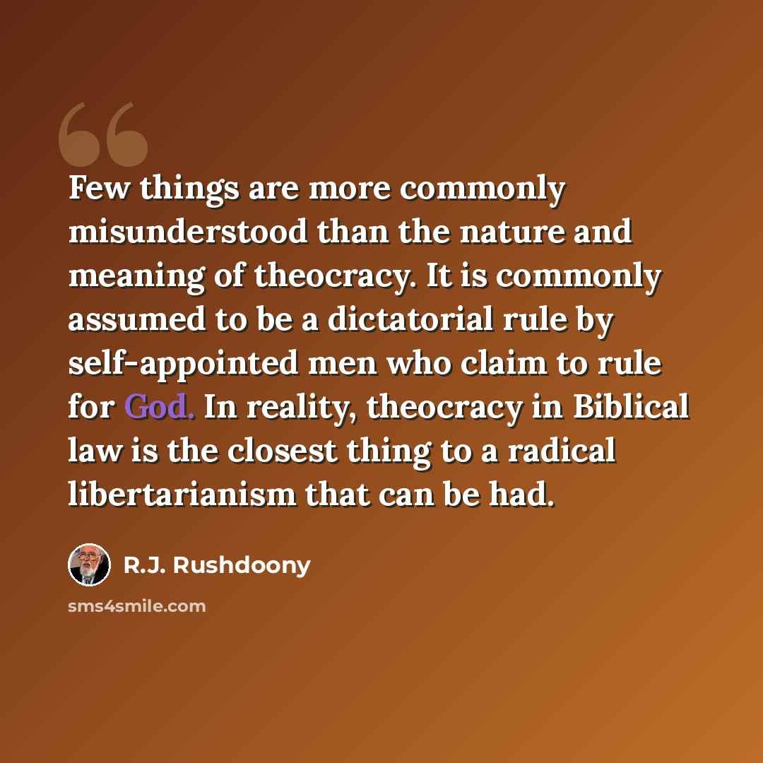 “Few things are more commonly misunderstood than the nature and meaning of theocracy. It is commonly assumed to be a dictatorial rule by self-appointed men who claim to rule for God. In reality, theocracy in Biblical law is the closest thing to a radical libertarianism that can be had.” quote by R.J. Rushdoony
