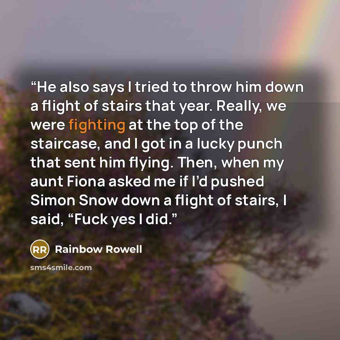 “He also says I tried to throw him down a flight of stairs that year. Really, we were fighting at the top of the staircase, and I got in a lucky punch that sent him flying. Then, when my aunt Fiona asked me if I’d pushed Simon Snow down a flight of stairs, I said, “Fuck yes I did.” quote by Rainbow Rowell