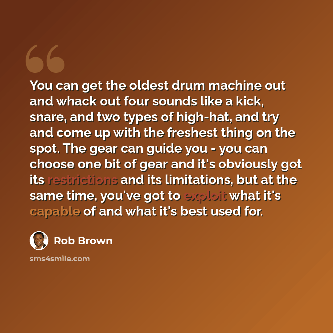 “You can get the oldest drum machine out and whack out four sounds like a kick, snare, and two types of high-hat, and try and come up with the freshest thing on the spot. The gear can guide you - you can choose one bit of gear and it's obviously got its restrictions and its limitations, but at the…” quote by Rob Brown