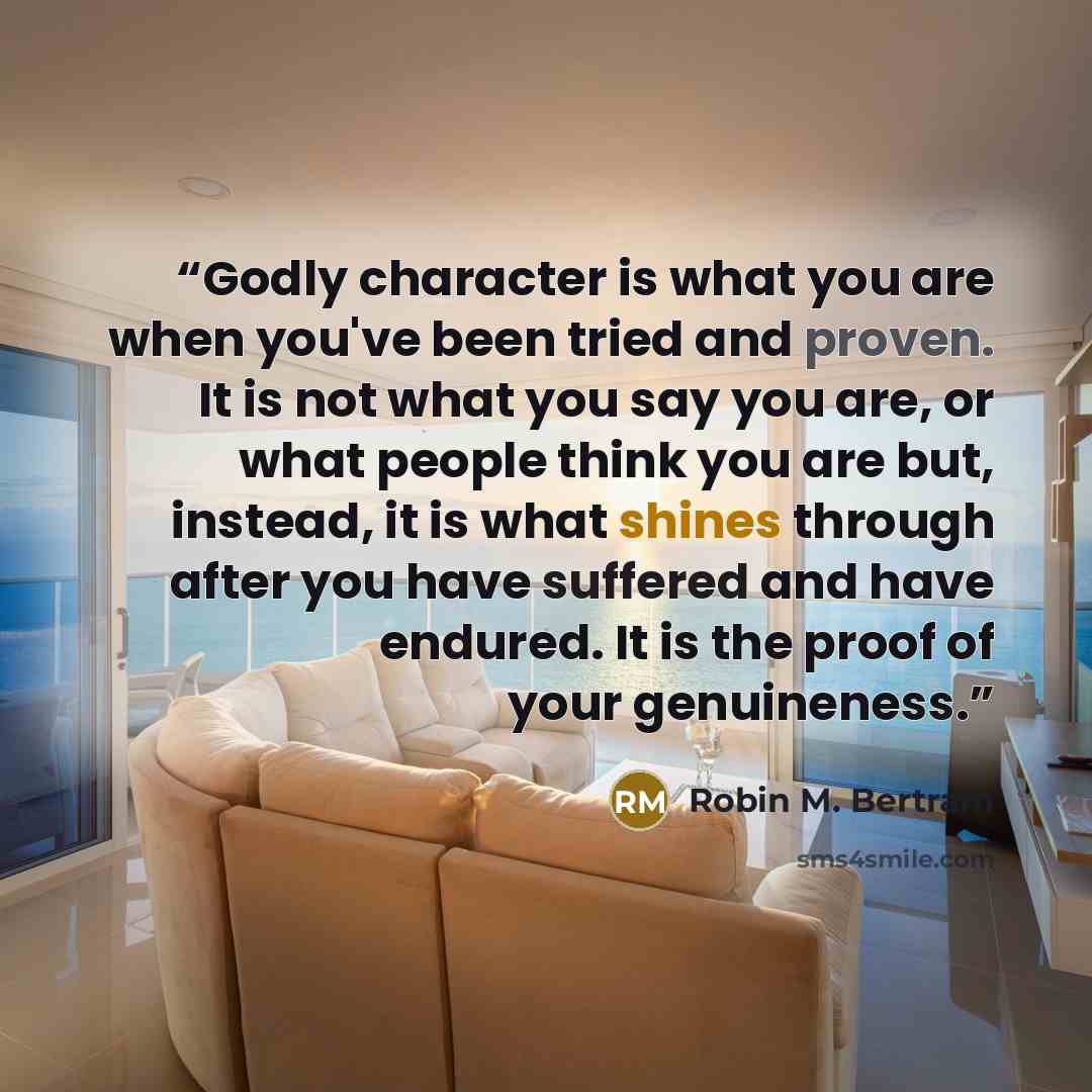 “Godly character is what you are when you've been tried and proven. It is not what you say you are, or what people think you are but, instead, it is what shines through after you have suffered and have endured. It is the proof of your genuineness.” quote by Robin M. Bertram