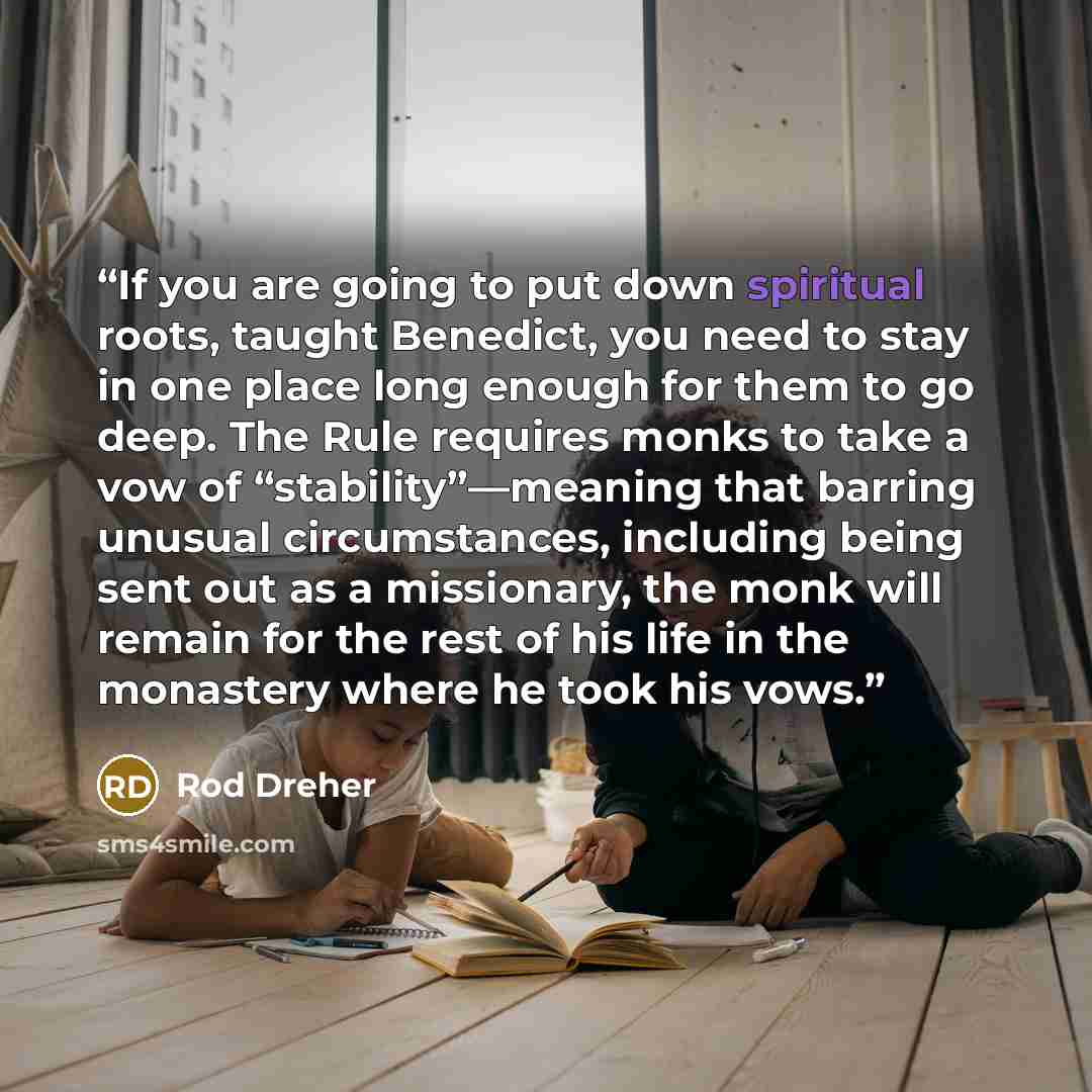 “If you are going to put down spiritual roots, taught Benedict, you need to stay in one place long enough for them to go deep. The Rule requires monks to take a vow of “stability”—meaning that barring unusual circumstances, including being sent out as a missionary, the monk will remain for the rest…” quote by Rod Dreher