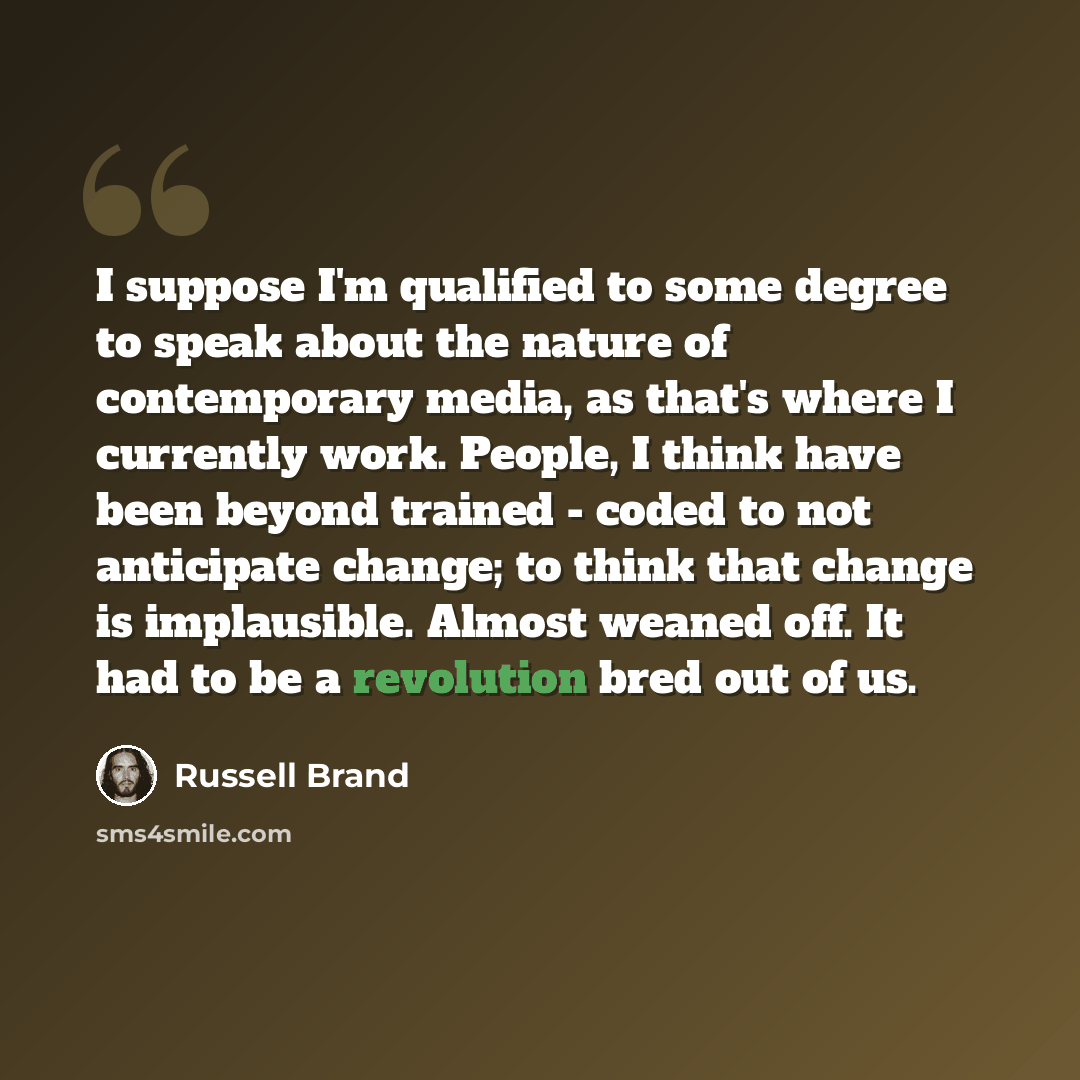 “I suppose I'm qualified to some degree to speak about the nature of contemporary media, as that's where I currently work. People, I think have been beyond trained - coded to not anticipate change; to think that change is implausible. Almost weaned off. It had to be a revolution bred out of us.” quote by Russell Brand