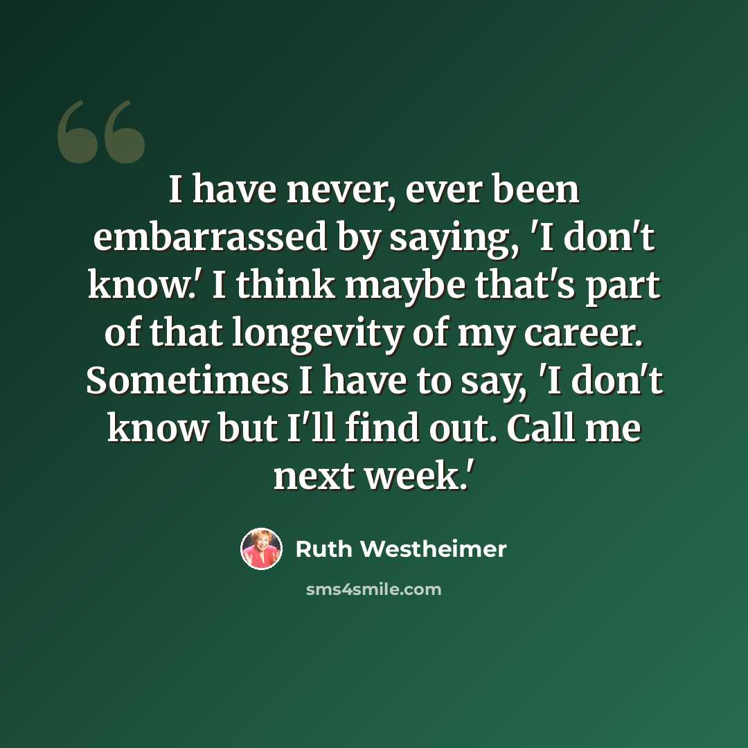 “I have never, ever been embarrassed by saying, 'I don't know.' I think maybe that's part of that longevity of my career. Sometimes I have to say, 'I don't know but I'll find out. Call me next week.'” quote by Ruth Westheimer