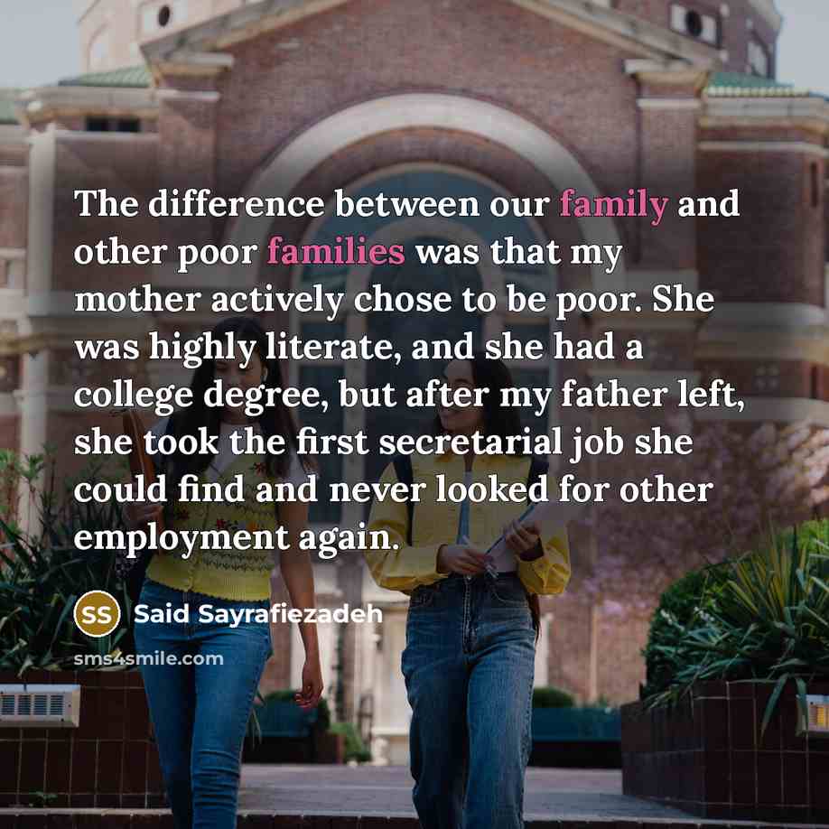 “The difference between our family and other poor families was that my mother actively chose to be poor. She was highly literate, and she had a college degree, but after my father left, she took the first secretarial job she could find and never looked for other employment again.” quote by Said Sayrafiezadeh