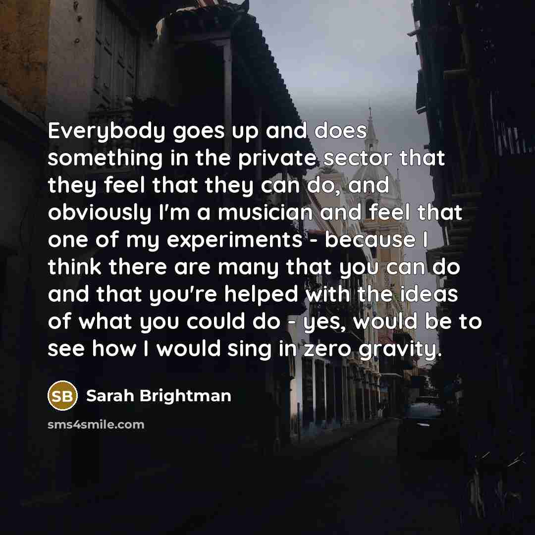 “Everybody goes up and does something in the private sector that they feel that they can do, and obviously I'm a musician and feel that one of my experiments - because I think there are many that you can do and that you're helped with the ideas of what you could do - yes, would be to see how I…” quote by Sarah Brightman