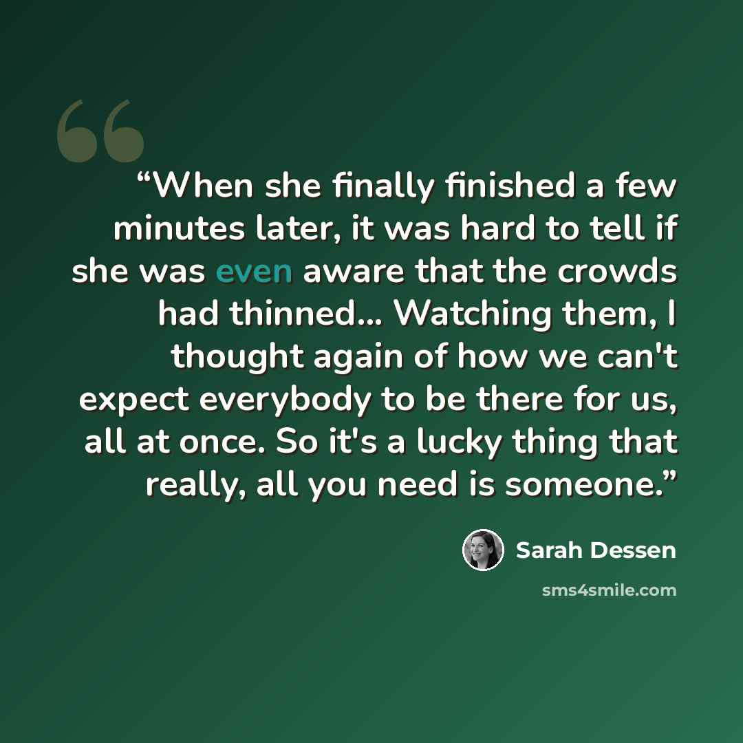 “When she finally finished a few minutes later, it was hard to tell if she was even aware that the crowds had thinned... Watching them, I thought again of how we can't expect everybody to be there for us, all at once. So it's a lucky thing that really, all you need is someone.” quote by Sarah Dessen