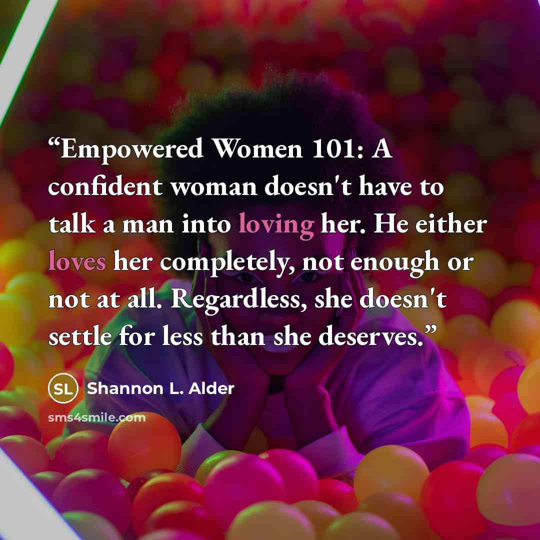 “Empowered Women 101: A confident woman doesn't have to talk a man into loving her. He either loves her completely, not enough or not at all. Regardless, she doesn't settle for less than she deserves.” quote by Shannon L. Alder