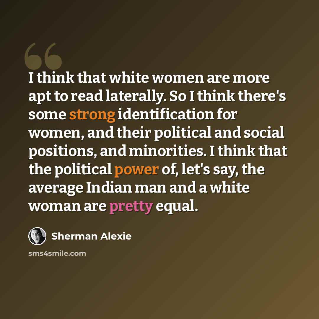 “I think that white women are more apt to read laterally. So I think there's some strong identification for women, and their political and social positions, and minorities. I think that the political power of, let's say, the average Indian man and a white woman are pretty equal.” quote by Sherman Alexie