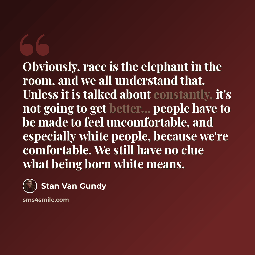 “Obviously, race is the elephant in the room, and we all understand that. Unless it is talked about constantly, it's not going to get better... people have to be made to feel uncomfortable, and especially white people, because we're comfortable. We still have no clue what being born white means.” quote by Stan Van Gundy
