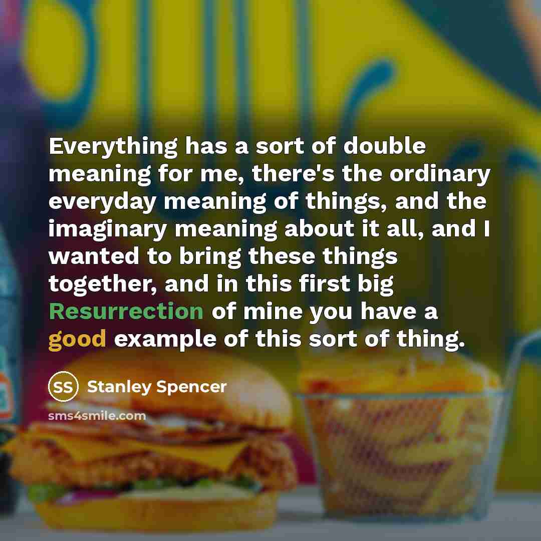 “Everything has a sort of double meaning for me, there's the ordinary everyday meaning of things, and the imaginary meaning about it all, and I wanted to bring these things together, and in this first big Resurrection of mine you have a good example of this sort of thing.” quote by Stanley Spencer