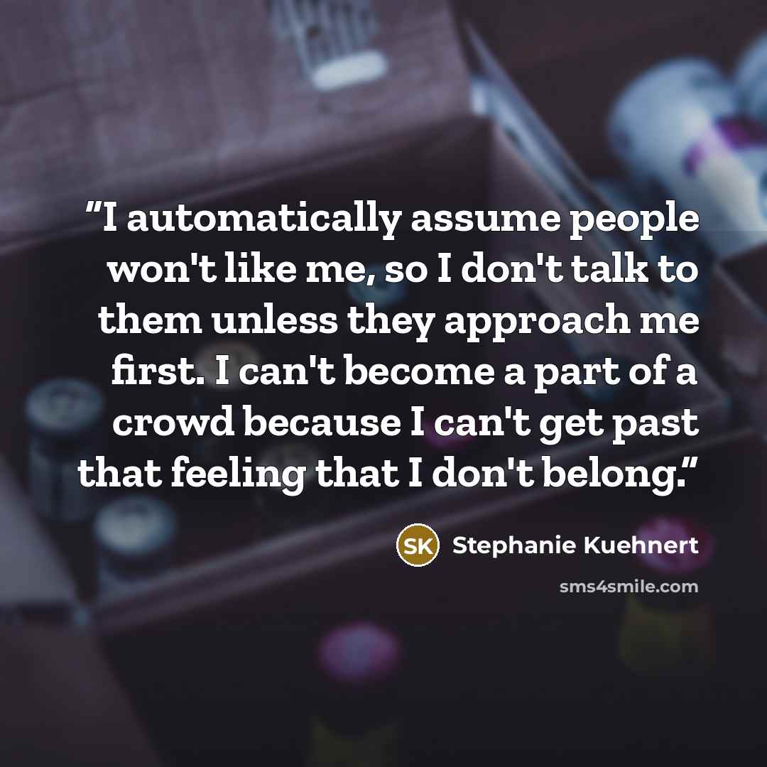 “I automatically assume people won't like me, so I don't talk to them unless they approach me first. I can't become a part of a crowd because I can't get past that feeling that I don't belong.” quote by Stephanie Kuehnert
