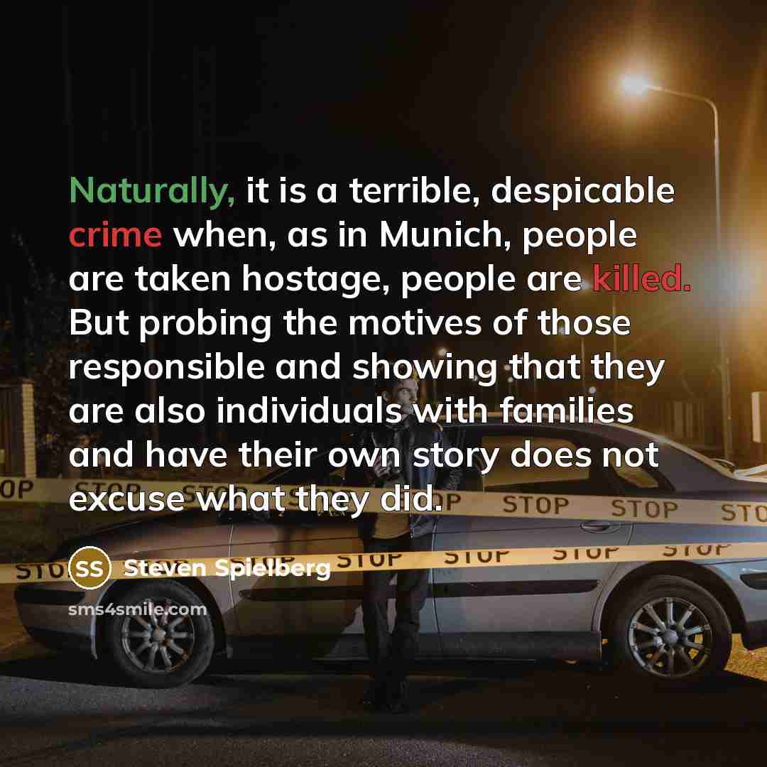 “Naturally, it is a terrible, despicable crime when, as in Munich, people are taken hostage, people are killed. But probing the motives of those responsible and showing that they are also individuals with families and have their own story does not excuse what they did.” quote by Steven Spielberg