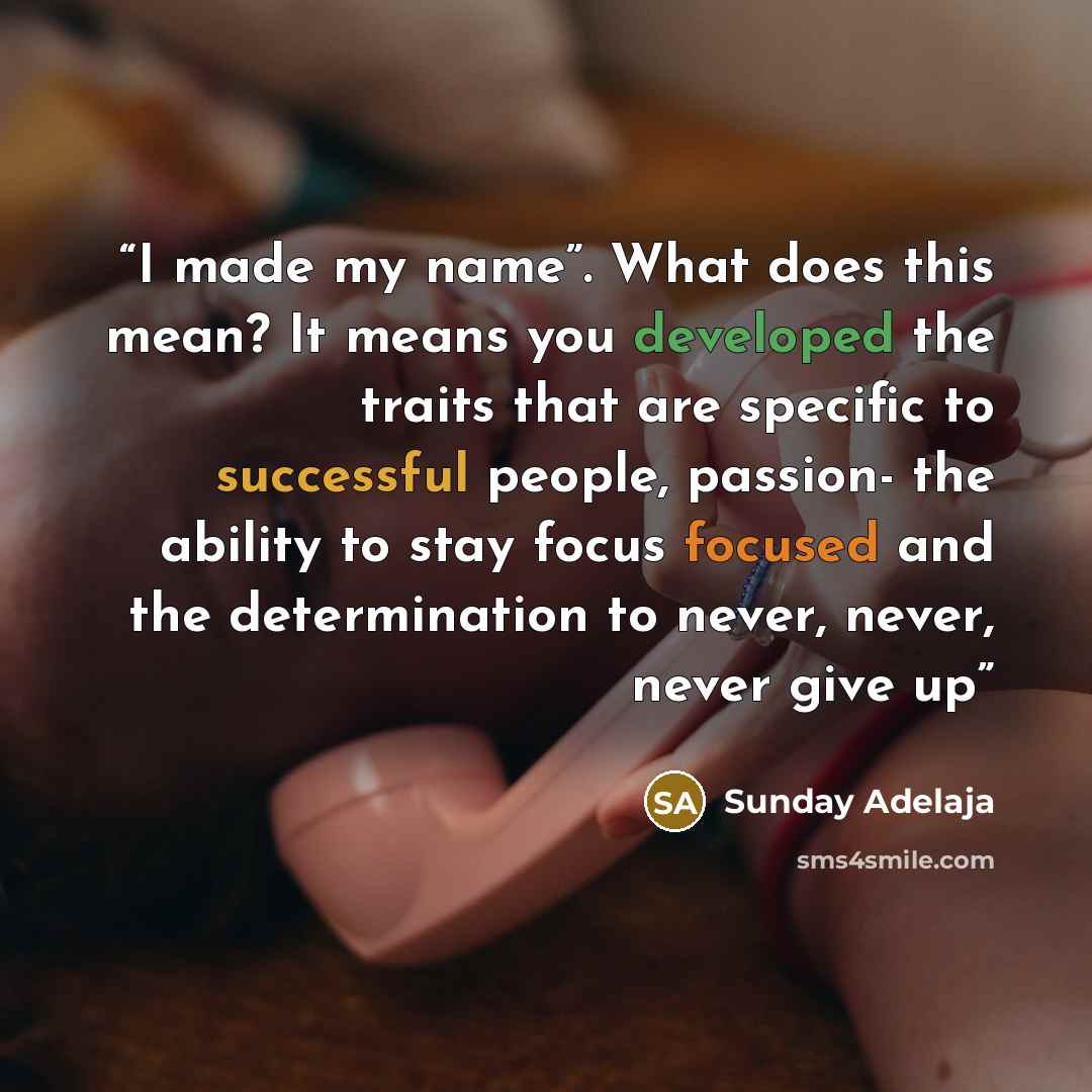 “I made my name”. What does this mean? It means you developed the traits that are specific to successful people, passion- the ability to stay focus focused and the determination to never, never, never give up” quote by Sunday Adelaja