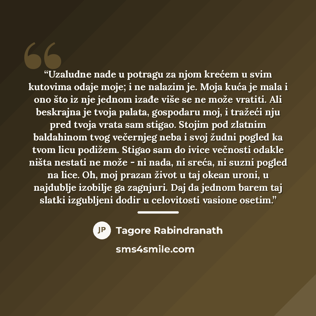 “Uzaludne nade u potragu za njom krećem u svim kutovima odaje moje; i ne nalazim je. Moja kuća je mala i ono što iz nje jednom izađe više se ne može vratiti. Ali beskrajna je tvoja palata, gospodaru moj, i tražeći nju pred tvoja vrata sam stigao. Stojim pod zlatnim baldahinom tvog večernjeg neba i…” quote by Tagore Rabindranath