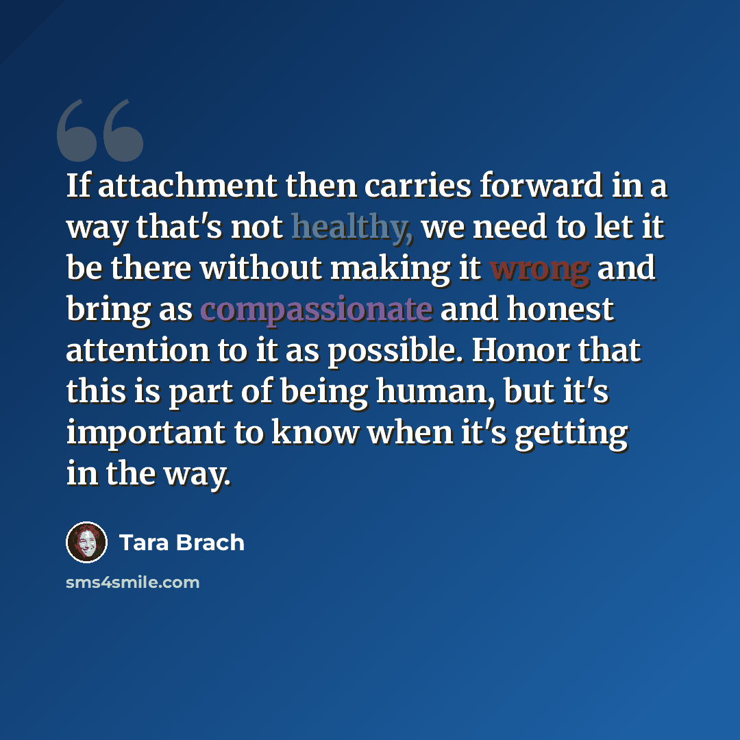 “If attachment then carries forward in a way that's not healthy, we need to let it be there without making it wrong and bring as compassionate and honest attention to it as possible. Honor that this is part of being human, but it's important to know when it's getting in the way.” quote by Tara Brach