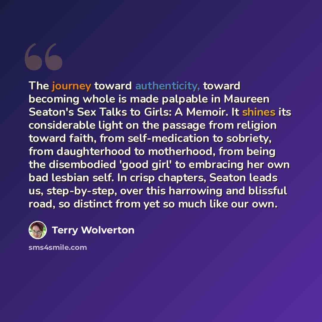 “The journey toward authenticity, toward becoming whole is made palpable in Maureen Seaton's Sex Talks to Girls: A Memoir. It shines its considerable light on the passage from religion toward faith, from self-medication to sobriety, from daughterhood to motherhood, from being the disembodied 'good…” quote by Terry Wolverton