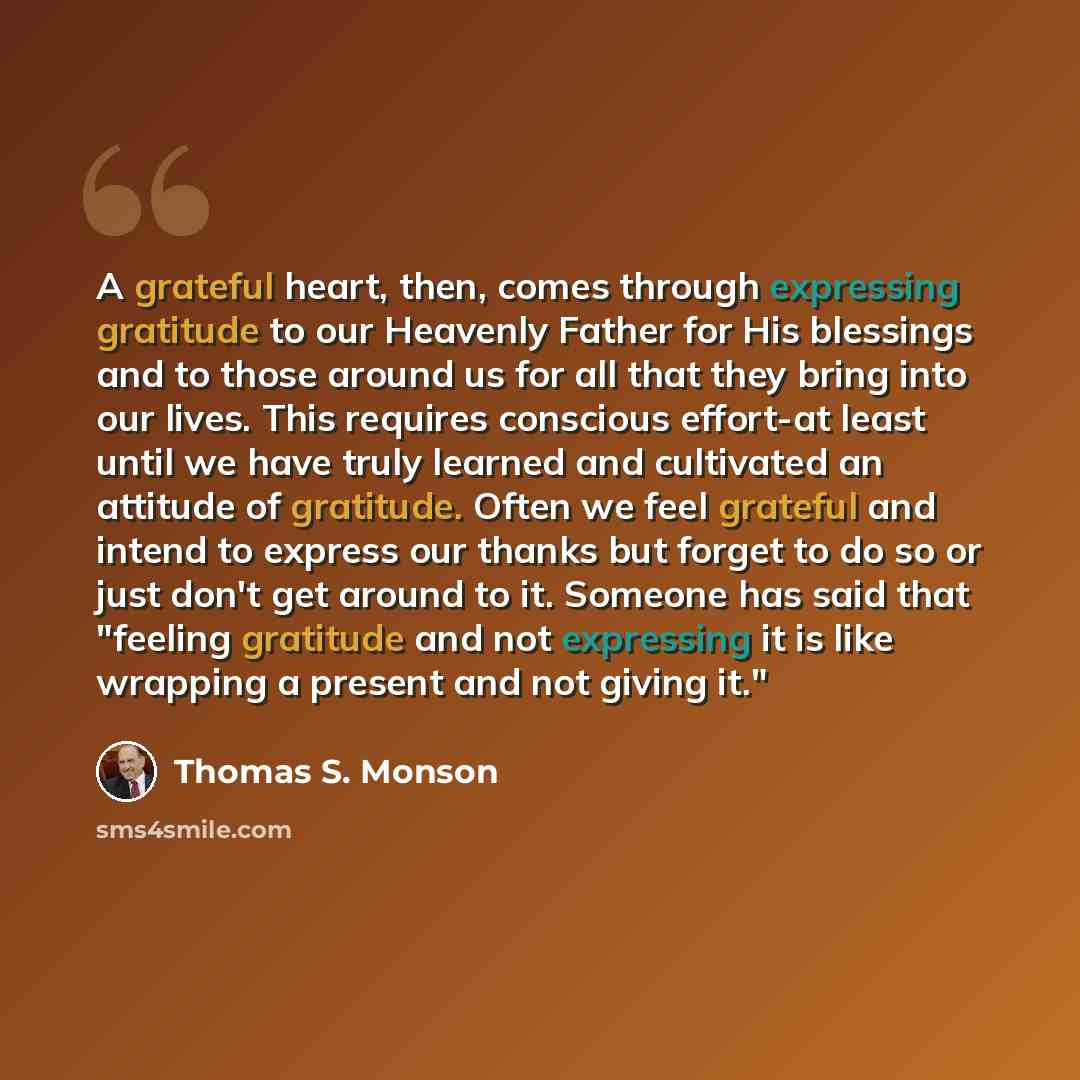 “A grateful heart, then, comes through expressing gratitude to our Heavenly Father for His blessings and to those around us for all that they bring into our lives. This requires conscious effort-at least until we have truly learned and cultivated an attitude of gratitude. Often we feel grateful and…” quote by Thomas S. Monson