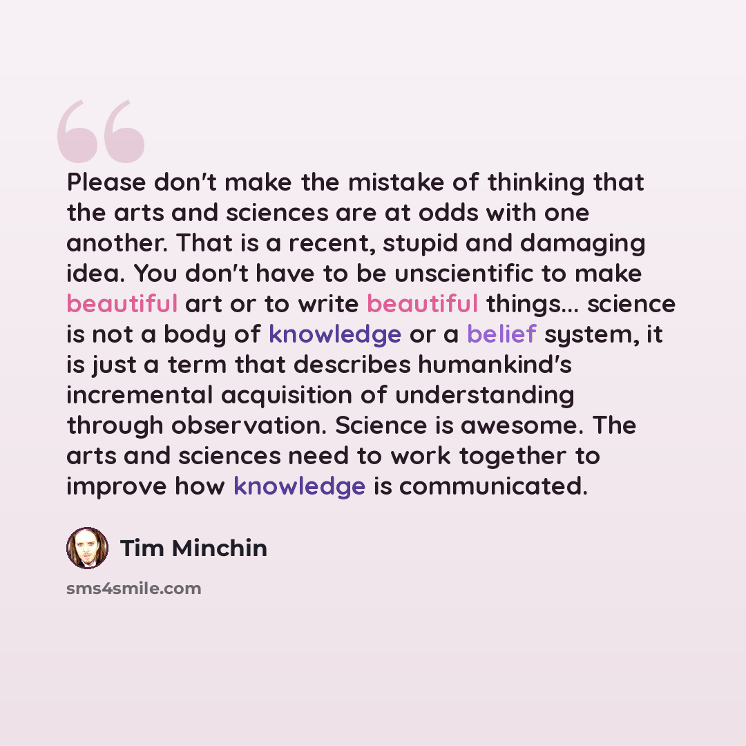 “Please don't make the mistake of thinking that the arts and sciences are at odds with one another. That is a recent, stupid and damaging idea. You don't have to be unscientific to make beautiful art or to write beautiful things... science is not a body of knowledge or a belief system, it is just a…” quote by Tim Minchin