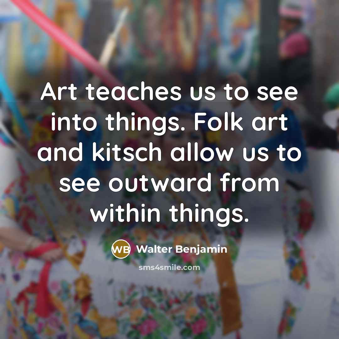 “Art teaches us to see into things. Folk art and kitsch allow us to see outward from within things.” quote by Walter Benjamin