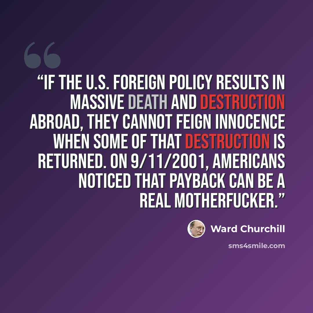 “If the U.S. foreign policy results in massive death and destruction abroad, they cannot feign innocence when some of that destruction is returned. On 9/11/2001, Americans noticed that payback can be a real motherfucker.” quote by Ward Churchill