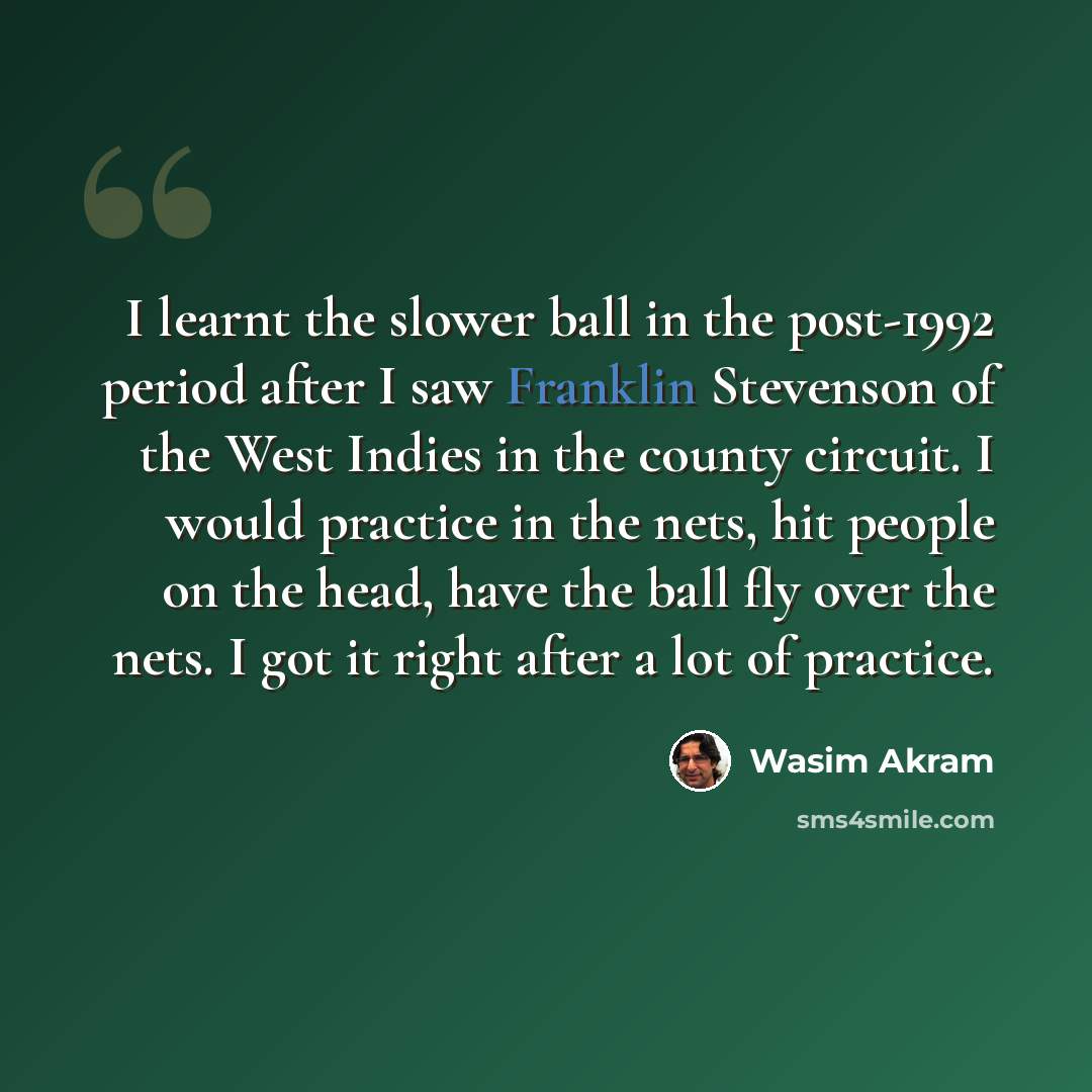 “I learnt the slower ball in the post-1992 period after I saw Franklin Stevenson of the West Indies in the county circuit. I would practice in the nets, hit people on the head, have the ball fly over the nets. I got it right after a lot of practice.” quote by Wasim Akram