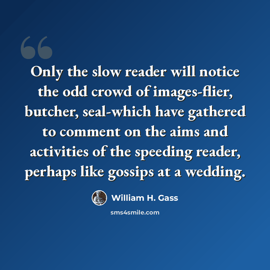 “Only the slow reader will notice the odd crowd of images-flier, butcher, seal-which have gathered to comment on the aims and activities of the speeding reader, perhaps like gossips at a wedding.” quote by William H. Gass