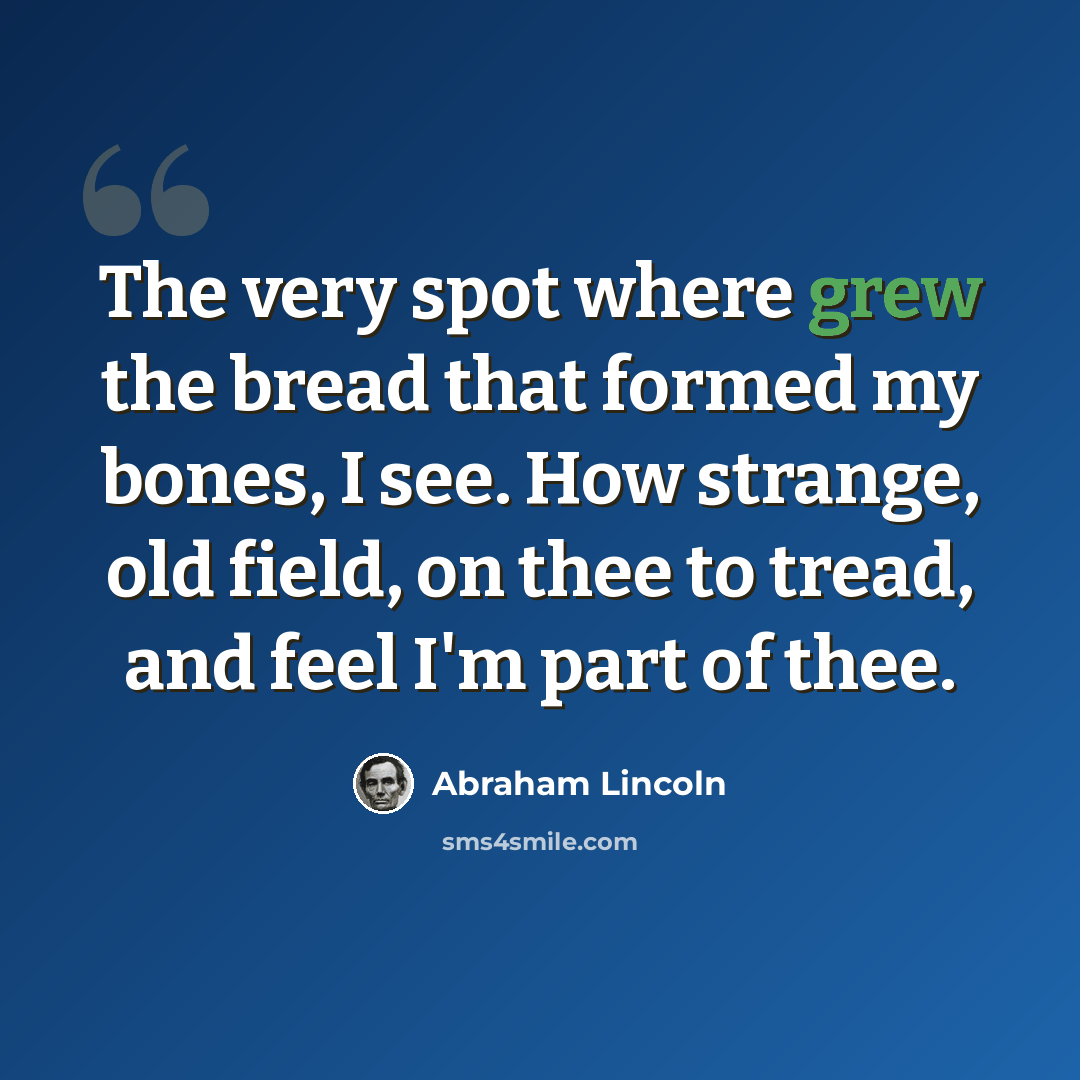 “The very spot where grew the bread that formed my bones, I see. How strange, old field, on thee to tread, and feel I'm part of thee.” quote by Abraham Lincoln