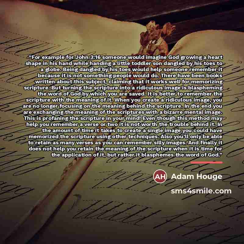 “For example for John 3:16 someone would imagine God growing a heart shape in his hand while handing a little toddler son dangled by his toes to a globe. Being dangled by his toes would help someone remember it because it is not something people would do. There have been books written about this…” quote by Adam Houge
