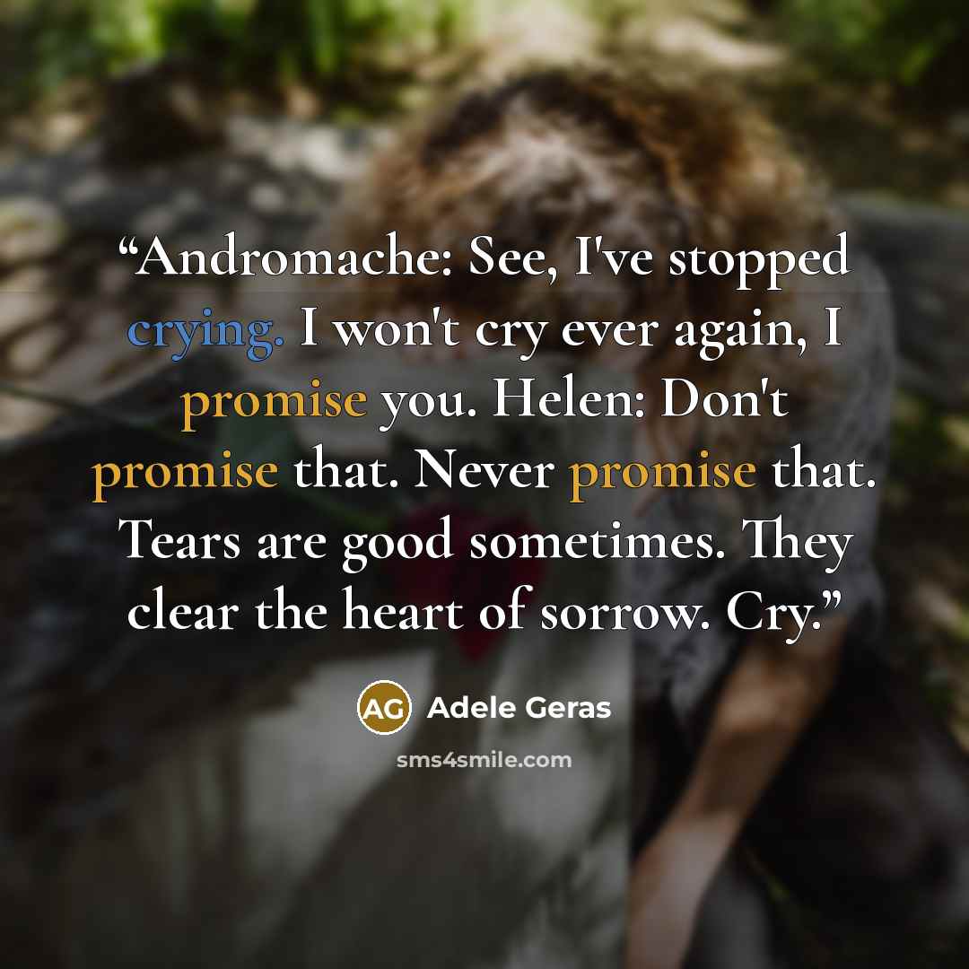 “Andromache: See, I've stopped crying. I won't cry ever again, I promise you. Helen: Don't promise that. Never promise that. Tears are good sometimes. They clear the heart of sorrow. Cry.” quote by Adele Geras