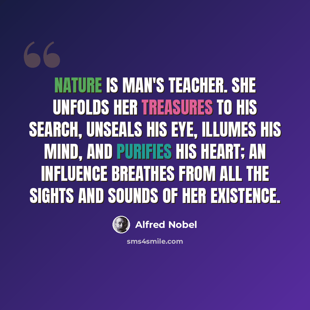 “Nature is man's teacher. She unfolds her treasures to his search, unseals his eye, illumes his mind, and purifies his heart; an influence breathes from all the sights and sounds of her existence.” quote by Alfred Nobel