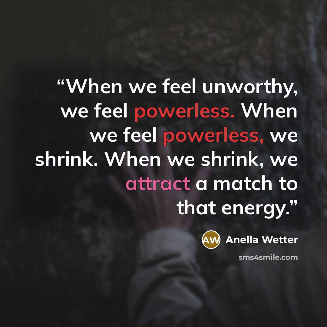 “When we feel unworthy, we feel powerless. When we feel powerless, we shrink. When we shrink, we attract a match to that energy.” quote by Anella Wetter