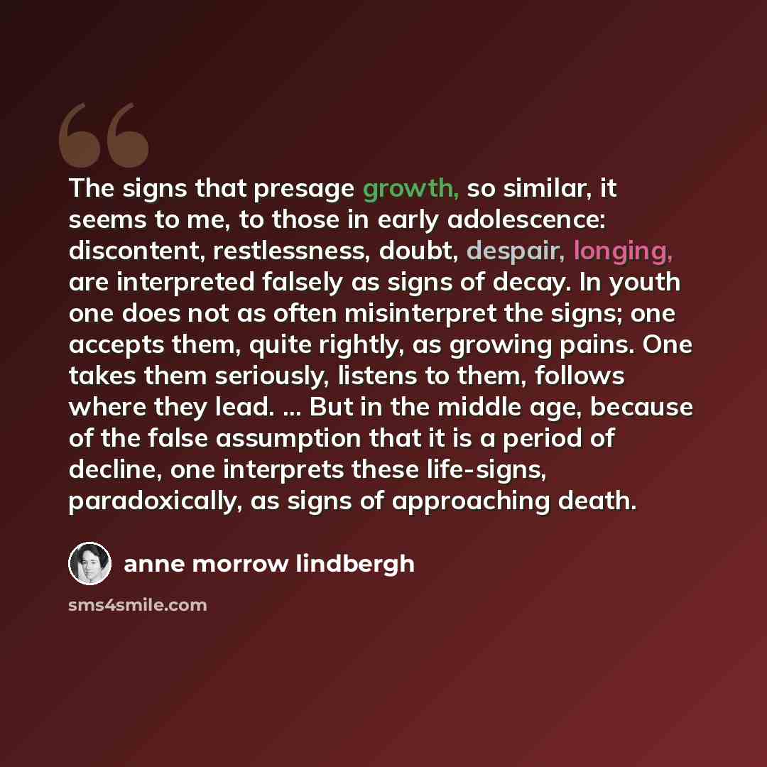 “The signs that presage growth, so similar, it seems to me, to those in early adolescence: discontent, restlessness, doubt, despair, longing, are interpreted falsely as signs of decay. In youth one does not as often misinterpret the signs; one accepts them, quite rightly, as growing pains. One…” quote by Anne Morrow Lindbergh