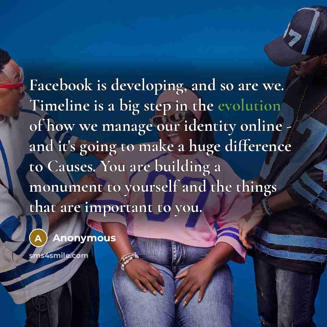 “Facebook is developing, and so are we. Timeline is a big step in the evolution of how we manage our identity online - and it's going to make a huge difference to Causes. You are building a monument to yourself and the things that are important to you.” quote by Anonymous