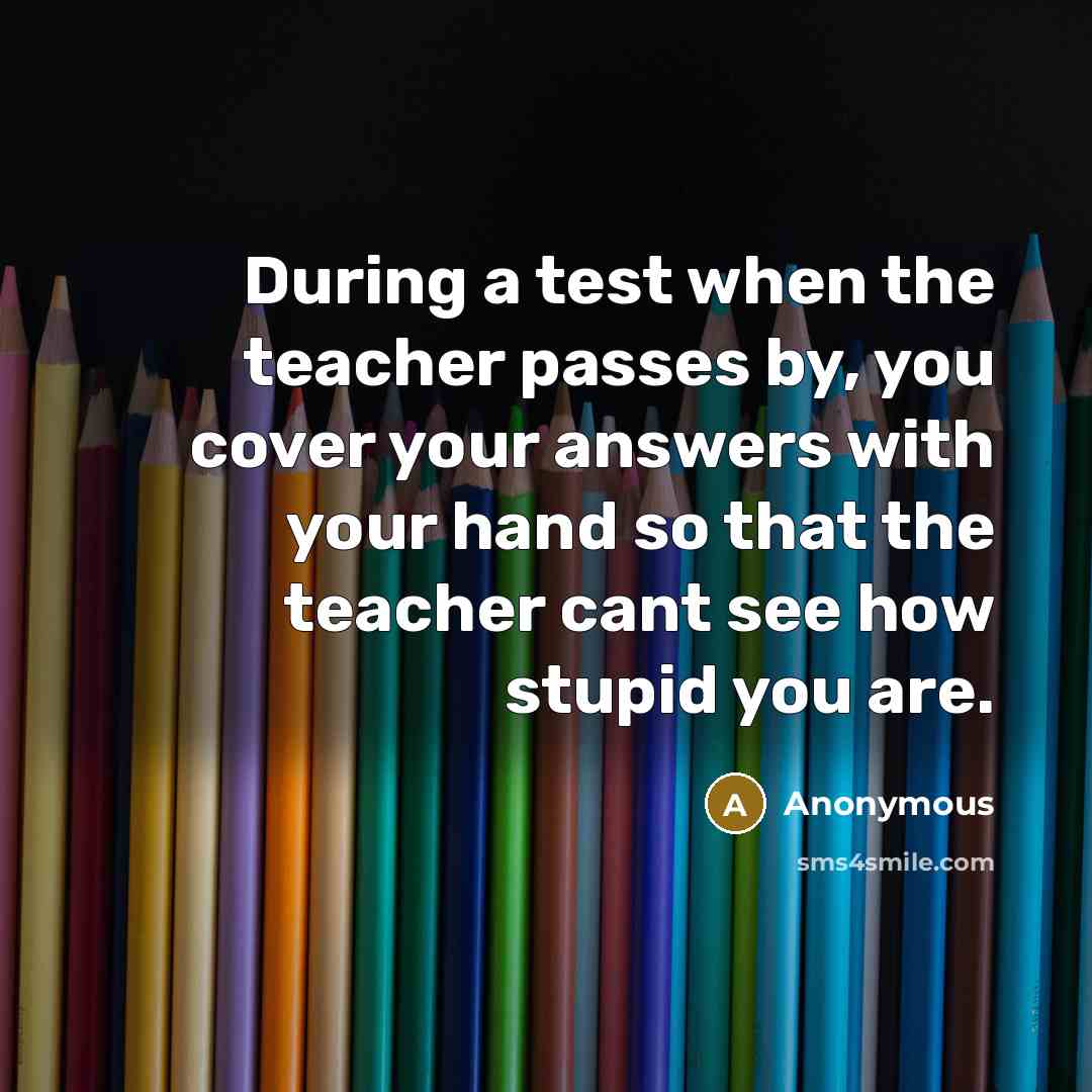 “During a test when the teacher passes by, you cover your answers with your hand so that the teacher cant see how stupid you are.” quote by Anonymous
