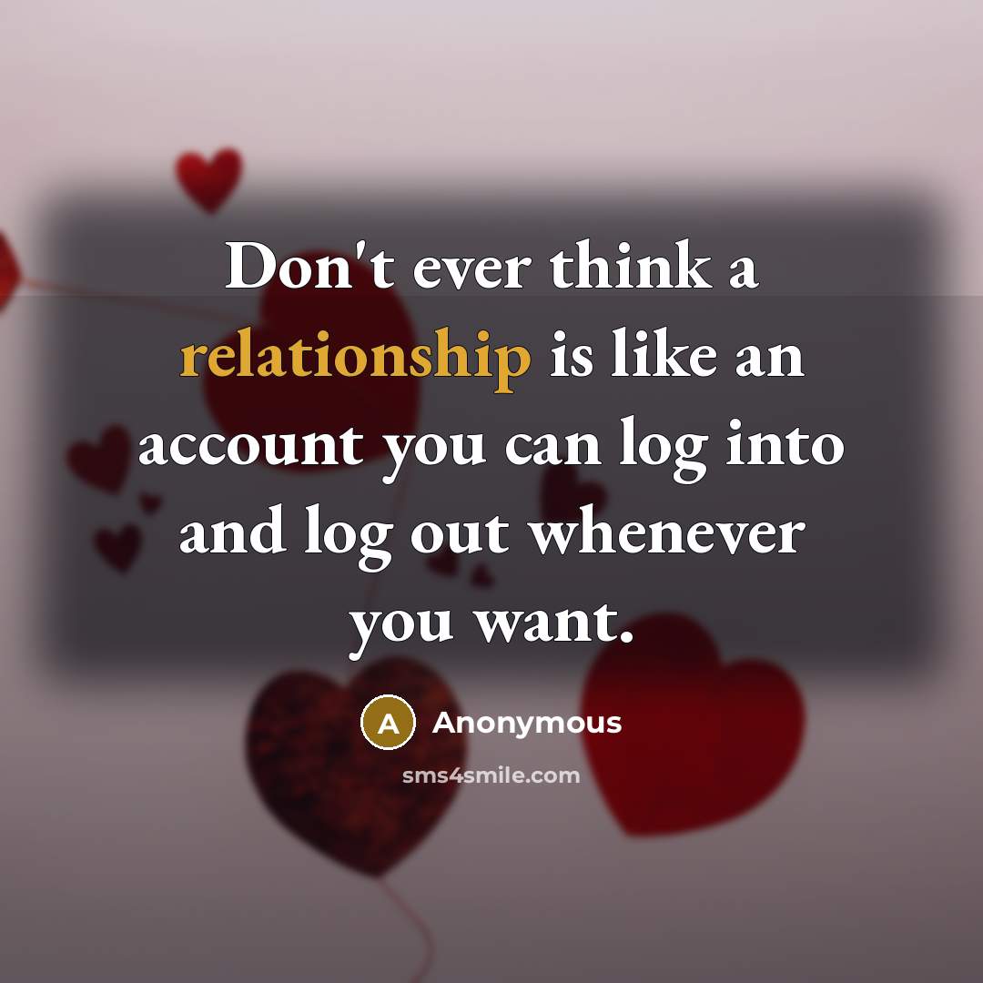 “Don't ever think a relationship is like an account you can log into and log out whenever you want.” quote by Anonymous