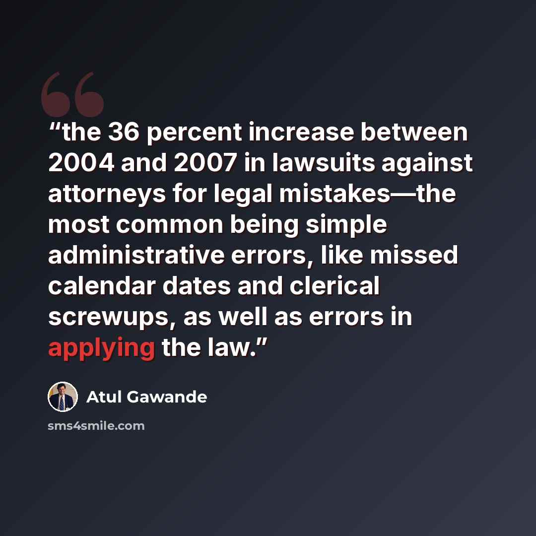 “the 36 percent increase between 2004 and 2007 in lawsuits against attorneys for legal mistakes—the most common being simple administrative errors, like missed calendar dates and clerical screwups, as well as errors in applying the law.” quote by Atul Gawande