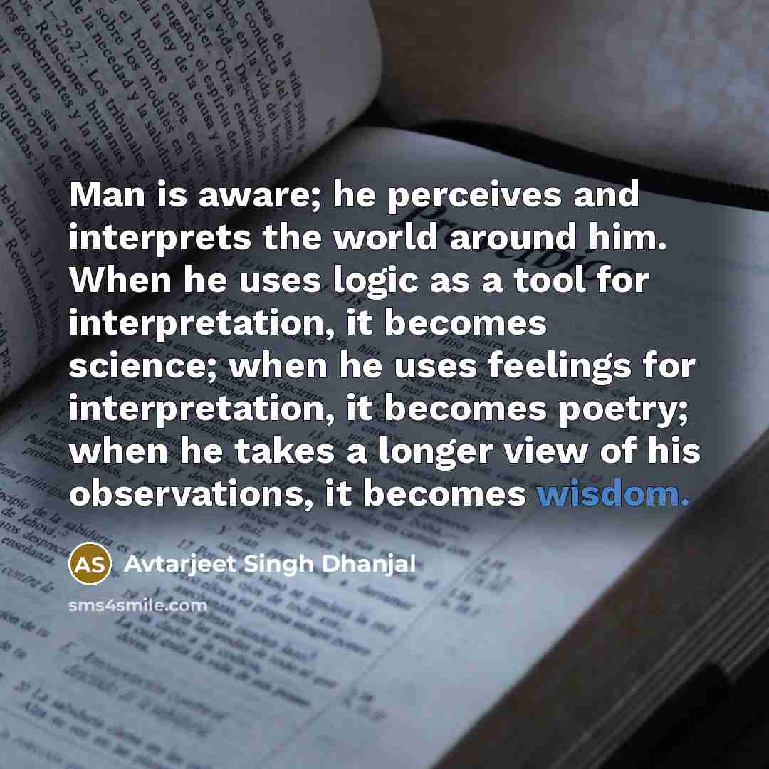 “Man is aware; he perceives and interprets the world around him. When he uses logic as a tool for interpretation, it becomes science; when he uses feelings for interpretation, it becomes poetry; when he takes a longer view of his observations, it becomes wisdom.” quote by Avtarjeet Singh Dhanjal