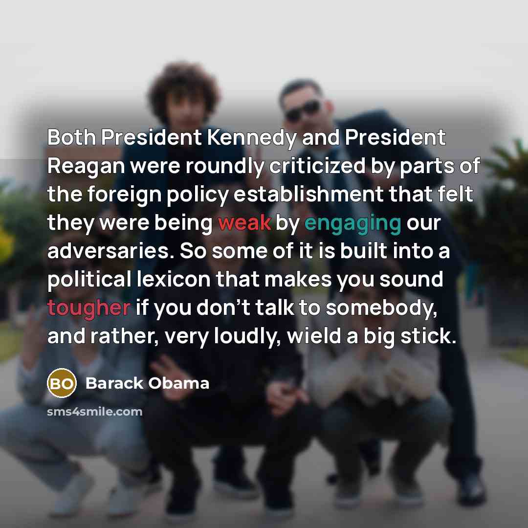 “Both President Kennedy and President Reagan were roundly criticized by parts of the foreign policy establishment that felt they were being weak by engaging our adversaries. So some of it is built into a political lexicon that makes you sound tougher if you don't talk to somebody, and rather, very…” quote by Barack Obama
